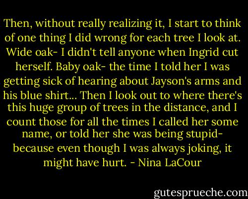 Then, without really realizing it, I start to think of one thing I did wrong for each tree I look at. Wide oak- I didn't tell anyone when Ingrid cut herself. Baby oak- the time I told her I was getting sick of hearing about Jayson's arms and his blue shirt... Then I look out to where there's this huge group of trees in the distance, and I count those for all the times I called her some name, or told her she was being stupid- because even though I was always joking, it might have hurt. - Nina LaCour