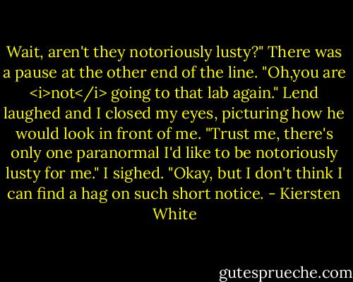 Wait, aren't they notoriously lusty?"<br />There was a pause at the other end of the line.<br />"Oh,you are <i>not</i> going to that lab again."<br />Lend laughed and I closed my eyes, picturing how he would look in front of me. "Trust me, there's only one paranormal I'd like to be notoriously lusty for me."<br />I sighed. "Okay, but I don't think I can find a hag on such short notice. - Kiersten White