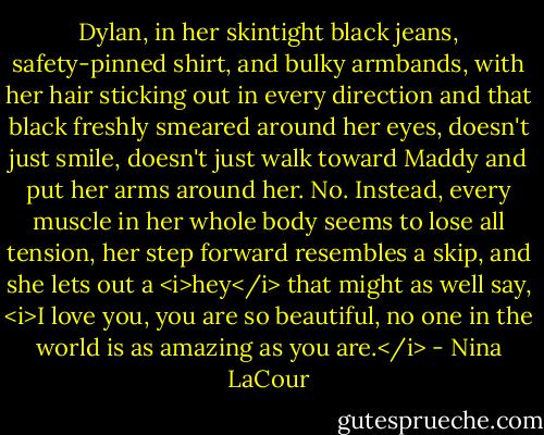 Dylan, in her skintight black jeans, safety-pinned shirt, and bulky armbands, with her hair sticking out in every direction and that black freshly smeared around her eyes, doesn't just smile, doesn't just walk toward Maddy and put her arms around her. No. Instead, every muscle in her whole body seems to lose all tension, her step forward resembles a skip, and she lets out a <i>hey</i> that might as well say, <i>I love you, you are so beautiful, no one in the world is as amazing as you are.</i> - Nina LaCour