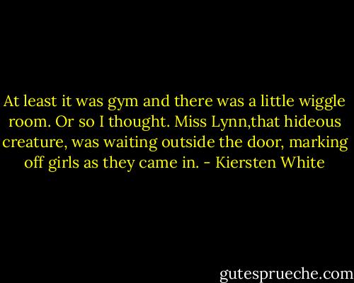 At least it was gym and there was a little wiggle room.<br />Or so I thought. Miss Lynn,that hideous creature, was waiting outside the door, marking off girls as they came in. - Kiersten White