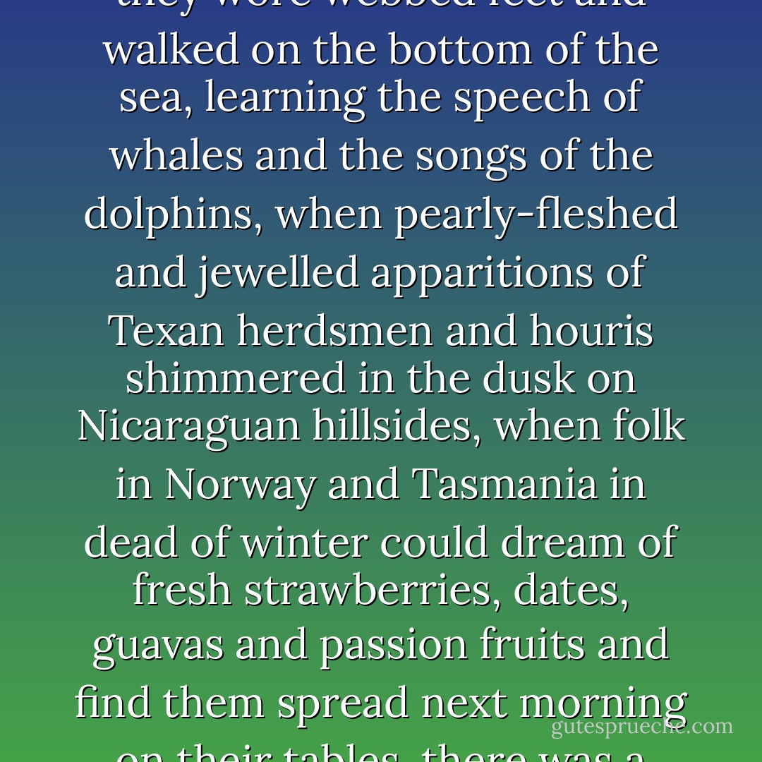 Once upon a time, when men and women hurtled through the air on metal wings, when they wore webbed feet and walked on the bottom of the sea, learning the speech of whales and the songs of the dolphins, when pearly-fleshed and jewelled apparitions of Texan herdsmen and houris shimmered in the dusk on Nicaraguan hillsides, when folk in Norway and Tasmania in dead of winter could dream of fresh strawberries, dates, guavas and passion fruits and find them spread next morning on their tables, there was a woman who was largely irrelevant, and therefore happy. - A.S. Byatt