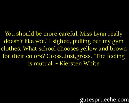 You should be more careful. Miss Lynn really doesn't like you."<br />I sighed, pulling out my gym clothes. What school chooses yellow and brown for their colors? Gross. Just,gross. "The feeling is mutual. - Kiersten White