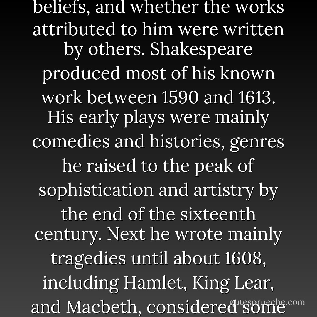 William Shakespeare (baptised 26 April 1564 – died 23 April 1616) was an English poet and playwright, widely regarded as the greatest writer in the English language and the world's pre-eminent dramatist. He is often called England's national poet and the "Bard of Avon" (or simply "The Bard"). His surviving works consist of 38 plays, 154 sonnets, two long narrative poems, and several other poems. His plays have been translated into every major living language, and are performed more often than those of any other playwright. Shakespeare was born and raised in Stratford-upon-Avon. At the age of 18 he married Anne Hathaway, who bore him three children: Susanna, and twins Hamnet and Judith. Between 1585 and 1592 he began a successful career in London as an actor, writer, and part owner of the playing company the Lord Chamberlain's Men, later known as the King's Men. He appears to have retired to Stratford around 1613, where he died three years later. Few records of Shakespeare's private life survive, and there has been considerable speculation about such matters as his sexuality, religious beliefs, and whether the works attributed to him were written by others. Shakespeare produced most of his known work between 1590 and 1613. His early plays were mainly comedies and histories, genres he raised to the peak of sophistication and artistry by the end of the sixteenth century. Next he wrote mainly tragedies until about 1608, including Hamlet, King Lear, and Macbeth, considered some of the finest examples in the English language. In his last phase, he wrote tragicomedies, also known as romances, and collaborated with other playwrights. Many of his plays were published in editions of varying quality and accuracy during his lifetime, and in 1623 two of his former theatrical colleagues published the First Folio, a collected edition of his dramatic works that included all but two of the plays now recognised as Shakespeare's. Shakespeare was a respected poet and playwright in his own day, but his reputation did not rise to its present heights until the nineteenth century. The Romantics, in particular, acclaimed Shakespeare's genius, and the Victorians hero-worshipped Shakespeare with a reverence that George Bernard Shaw called "bardolatry". In the twentieth century, his work was repeatedly adopted and rediscovered by new movements in scholarship and performance. His plays remain highly popular today and are consistently performed and reinterpreted in diverse cultural and political contexts throughout the world. Source: Wikipedia - William Shakespeare