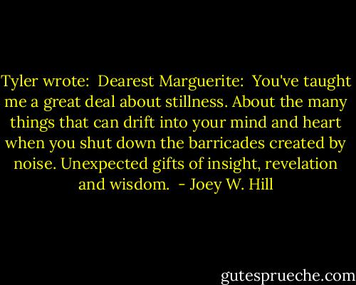 Tyler wrote: <br />Dearest Marguerite: <br />You've taught me a great deal about stillness. About the many things that can drift into your mind and heart when you shut down the barricades created by noise. Unexpected gifts of insight, revelation and wisdom.  - Joey W. Hill