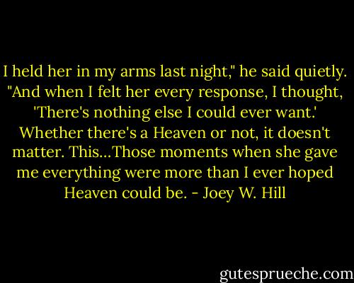 I held her in my arms last night," he said quietly. "And when I felt her every response, I thought, 'There's nothing else I could ever want.' Whether there's a Heaven or not, it doesn't matter. This…Those moments when she gave me everything were more than I ever hoped Heaven could be. - Joey W. Hill