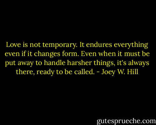 Love is not temporary. It endures everything even if it changes form. Even when it must be put away to handle harsher things, it's always there, ready to be called. - Joey W. Hill