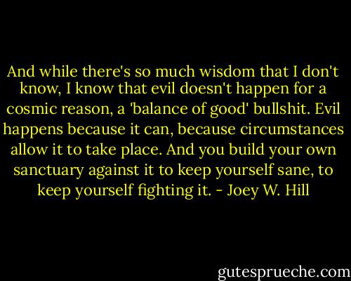 And while there's so much wisdom that I don't know, I know that evil doesn't happen for a cosmic reason, a 'balance of good' bullshit. Evil happens because it can, because circumstances allow it to take place. And you build your own sanctuary against it to keep yourself sane, to keep yourself fighting it. - Joey W. Hill
