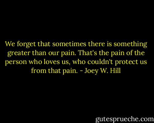 We forget that sometimes there is something greater than our pain. That's the pain of the person who loves us, who couldn't protect us from that pain. - Joey W. Hill