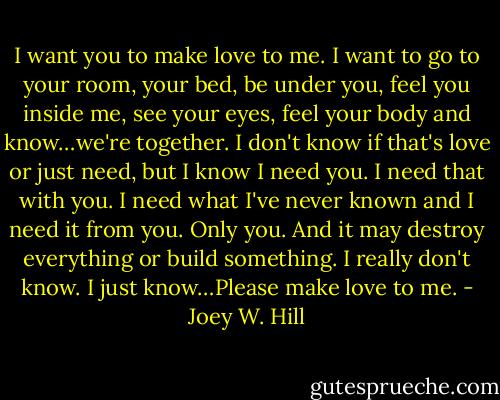 I want you to make love to me. I want to go to your room, your bed, be under you, feel you inside me, see your eyes, feel your body and know…we're together. I don't know if that's love or just need, but I know I need you. I need that with you. I need what I've never known and I need it from you. Only you. And it may destroy everything or build something. I really don't know. I just know…Please make love to me. - Joey W. Hill
