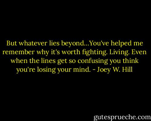 But whatever lies beyond…You've helped me remember why it's worth fighting. Living. Even when the lines get so confusing you think you're losing your mind. - Joey W. Hill