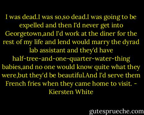 I was dead.I was so,so dead.I was going to be expelled and then I'd never get into Georgetown,and I'd work at the diner for the rest of my life and lend would marry the dyrad lab assistant and they'd have half-tree-and-one-quarter-water-thing babies,and no one would know quite what they were,but they'd be beautiful.And I'd serve them French fries when they came home to visit. - Kiersten White