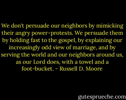 We don't persuade our neighbors by mimicking their angry power-protests. We persuade them by holding fast to the gospel, by explaining our increasingly odd view of marriage, and by serving the world and our neighbors around us, as our Lord does, with a towel and a foot-bucket. - Russell D. Moore