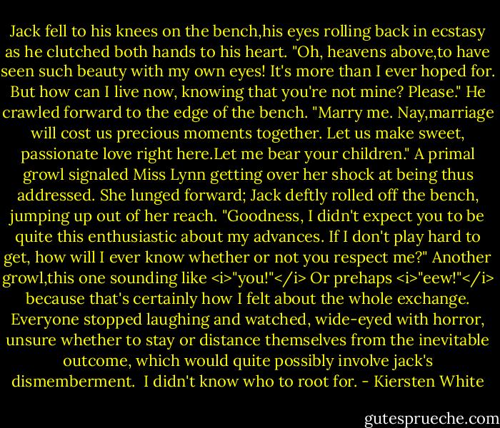 Jack fell to his knees on the bench,his eyes rolling back in ecstasy as he clutched both hands to his heart. "Oh, heavens above,to have seen such beauty with my own eyes! It's more than I ever hoped for. But how can I live now, knowing that you're not mine? Please." He crawled forward to the edge of the bench. "Marry me. Nay,marriage will cost us precious moments together. Let us make sweet, passionate love right here.Let me bear your children."<br />A primal growl signaled Miss Lynn getting over her shock at being thus addressed. She lunged forward; Jack deftly rolled off the bench, jumping up out of her reach.<br />"Goodness, I didn't expect you to be quite this enthusiastic about my advances. If I don't play hard to get, how will I ever know whether or not you respect me?"<br />Another growl,this one sounding like <i>"you!"</i> Or prehaps <i>"eew!"</i> because that's certainly how I felt about the whole exchange. Everyone stopped laughing and watched, wide-eyed with horror, unsure whether to stay or distance themselves from the inevitable outcome, which would quite possibly involve jack's dismemberment. <br />I didn't know who to root for. - Kiersten White