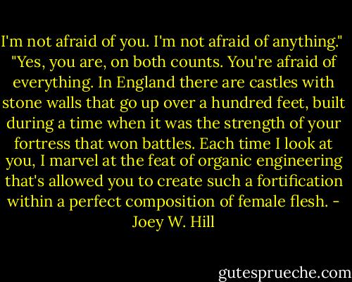 I'm not afraid of you. I'm not afraid of anything." <br />"Yes, you are, on both counts. You're afraid of everything. In England there are castles with stone walls that go up over a hundred feet, built during a time when it was the strength of your fortress that won battles. Each time I look at you, I marvel at the feat of organic engineering that's allowed you to create such a fortification within a perfect composition of female flesh. - Joey W. Hill