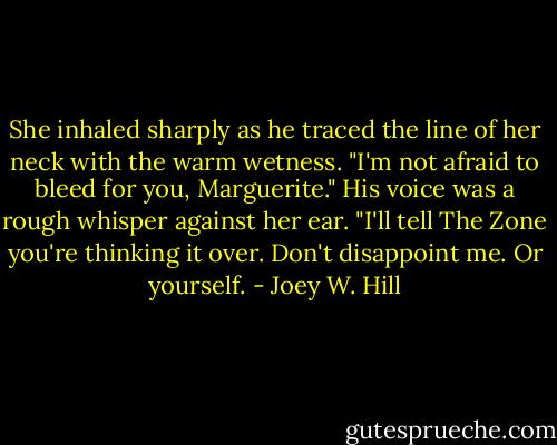 She inhaled sharply as he traced the line of her neck with the warm wetness. "I'm not afraid to bleed for you, Marguerite." His voice was a rough whisper against her ear. "I'll tell The Zone you're thinking it over. Don't disappoint me. Or yourself. - Joey W. Hill