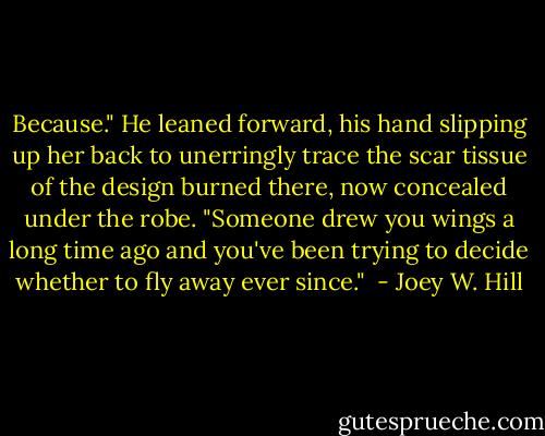 Because." He leaned forward, his hand slipping up her back to unerringly trace the scar tissue of the design burned there, now concealed under the robe. "Someone drew you wings a long time ago and you've been trying to decide whether to fly away ever since."  - Joey W. Hill