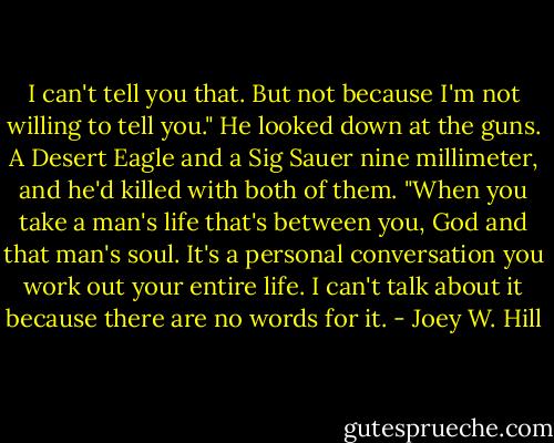 I can't tell you that. But not because I'm not willing to tell you." He looked down at the guns. A Desert Eagle and a Sig Sauer nine millimeter, and he'd killed with both of them. "When you take a man's life that's between you, God and that man's soul. It's a personal conversation you work out your entire life. I can't talk about it because there are no words for it. - Joey W. Hill