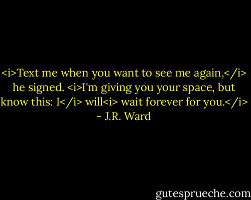 <i>Text me when you want to see me again,</i> he signed. <i>I'm giving you your space, but know this: I</i> will<i> wait forever for you.</i> - J.R. Ward