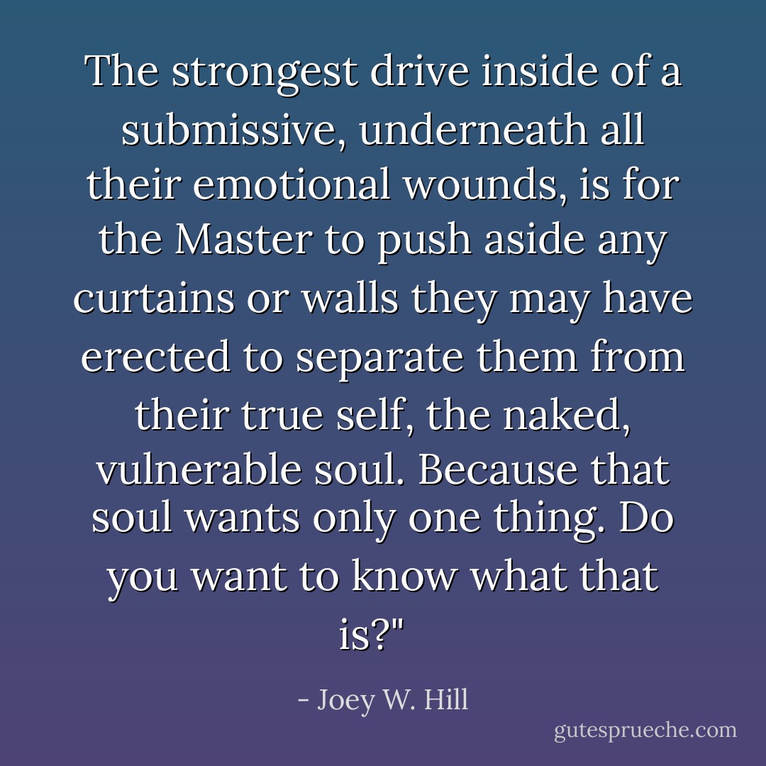 The strongest drive inside of a submissive, underneath all their emotional wounds, is for the Master to push aside any curtains or walls they may have erected to separate them from their true self, the naked, vulnerable soul. Because that soul wants only one thing. Do you want to know what that is?" <br /> - Joey W. Hill