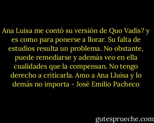 Ana Luisa me contó su versión de Quo Vadis? y es como para ponerse a llorar. Su falta de estudios resulta un problema. No obstante, puede remediarse y además veo en ella cualidades que la compensan. No tengo derecho a criticarla. Amo a Ana Lluisa y lo demás no importa - José Emilio Pacheco