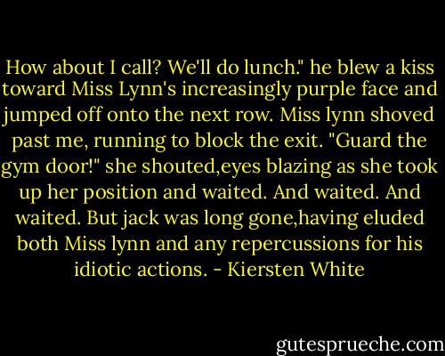 How about I call? We'll do lunch." he blew a kiss toward Miss Lynn's increasingly purple face and jumped off onto the next row.<br />Miss lynn shoved past me, running to block the exit. "Guard the gym door!" she shouted,eyes blazing as she took up her position and waited.<br />And waited.<br />And waited.<br />But jack was long gone,having eluded both Miss lynn and any repercussions for his idiotic actions. - Kiersten White