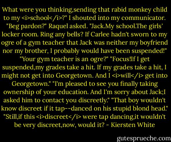 What were you thinking,sending that rabid monkey child to my <i>school</i>?" I shouted into my communicator.<br />"Beg pardon?" Raquel asked.<br />"Jack.My school.The girls' locker room. Ring any bells? If Carlee hadn't sworn to my ogre of a gym teacher that Jack was neither my boyfriend nor my brother, I probably would have been suspended!"<br />"Your gym teacher is an ogre?"<br />"Focus!If I get suspended,my grades take a hit. If my grades take a hit, I might not get into Georgetown. And I <i>will</i> get into Georgetown."<br />"I'm pleased to see you finally taking ownership of your education. And I'm sorry about Jack;I asked him to contact you discreetly."<br />"That boy wouldn't know discreet if it tap--danced on his stupid blond head."<br />"Still,if this <i>discreet</i> were tap dancing,it wouldn't be very discreet,now, would it? - Kiersten White