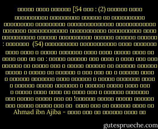 سورة البقرة (2) : آية 54]<br />وَإِذْ قالَ مُوسى لِقَوْمِهِ يا قَوْمِ إِنَّكُمْ ظَلَمْتُمْ أَنْفُسَكُمْ بِاتِّخاذِكُمُ الْعِجْلَ فَتُوبُوا إِلى بارِئِكُمْ فَاقْتُلُوا أَنْفُسَكُمْ ذلِكُمْ خَيْرٌ لَكُمْ عِنْدَ بارِئِكُمْ فَتابَ عَلَيْكُمْ إِنَّهُ هُوَ التَّوَّابُ الرَّحِيمُ (54)<br /><br />الإشارة : ما قاله سيدنا موسى عليه السّلام لقومه ، يقال مثله لمن عبد هواه ، وعكف على متابعة دنياه : يا من بخس نفسه بإرخاء العنان فى متابعة هواها ، حتى حرمها من مشاهدة جمال مولاها ، تب إلى ربك ، وانتبه من غفلتك ، واقتل نفسك بمخالفة هواها ، فلعلها تحيا بمشاهدة مولاها ، فما دامت النفس موجودة ، وحظوظها لديها مشهودة ، وآمالها ممدودة ، كيف تطمع أن تدخل حضرة اللّه ، وتتمتع بشهود جماله وسناه؟!<br />إن ترد وصلنا فموتك شرط لا ينال الوصال من فيه فضله <br />إن ترد وصلنا فموتك شرط لا ينال الوصال من فيه فضله - Ahmad ibn Ajiba