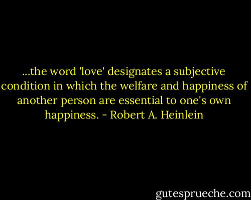 ...the word 'love' designates a subjective condition in which the welfare and happiness of another person are essential to one's own happiness. - Robert A. Heinlein