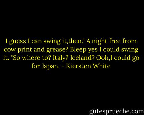 I guess I can swing it,then." A night free from cow print and grease? Bleep yes I could swing it. "So where to? Italy? Iceland? Ooh,I could go for Japan. - Kiersten White