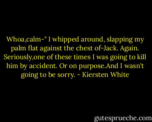 Whoa,calm-"<br />I whipped around, slapping my palm flat against the chest of-Jack. Again. Seriously,one of these times I was going to kill him by accident. Or on purpose.And I wasn't going to be sorry. - Kiersten White
