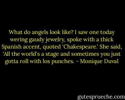 What do angels look like? I saw one today wering gaudy jewelry, spoke with a thick Spanish accent, quoted 'Chakespeare.' She said, 'All the world's a stage and sometimes you just gotta roll with los punches. - Monique Duval
