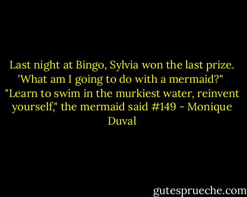 Last night at Bingo, Sylvia won the last prize. 'What am I going to do with a mermaid?" <br />"Learn to swim in the murkiest water, reinvent yourself," the mermaid said #149 - Monique Duval