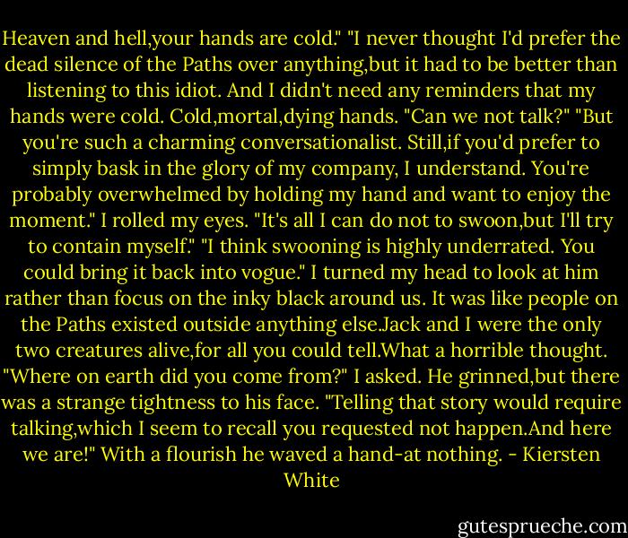 Heaven and hell,your hands are cold."<br />"I never thought I'd prefer the dead silence of the Paths over anything,but it had to be better than listening to this idiot. And I didn't need any reminders that my hands were cold. Cold,mortal,dying hands. "Can we not talk?"<br />"But you're such a charming conversationalist. Still,if you'd prefer to simply bask in the glory of my company, I understand. You're probably overwhelmed by holding my hand and want to enjoy the moment."<br />I rolled my eyes. "It's all I can do not to swoon,but I'll try to contain myself."<br />"I think swooning is highly underrated. You could bring it back into vogue."<br />I turned my head to look at him rather than focus on the inky black around us. It was like people on the Paths existed outside anything else.Jack and I were the only two creatures alive,for all you could tell.What a horrible thought.<br />"Where on earth did you come from?" I asked.<br />He grinned,but there was a strange tightness to his face. "Telling that story would require talking,which I seem to recall you requested not happen.And here we are!" With a flourish he waved a hand-at nothing. - Kiersten White