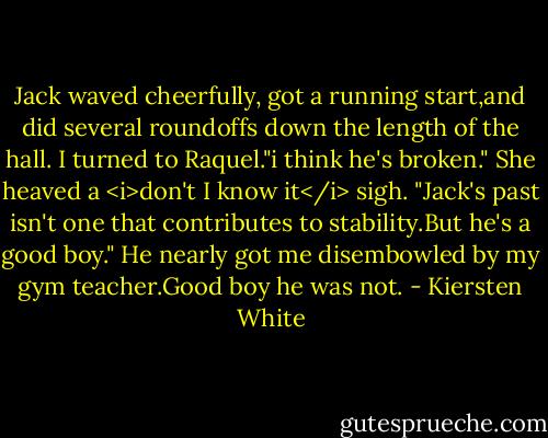 Jack waved cheerfully, got a running start,and did several roundoffs down the length of the hall.<br />I turned to Raquel."i think he's broken."<br />She heaved a <i>don't I know it</i> sigh. "Jack's past isn't one that contributes to stability.But he's a good boy."<br />He nearly got me disembowled by my gym teacher.Good boy he was not. - Kiersten White