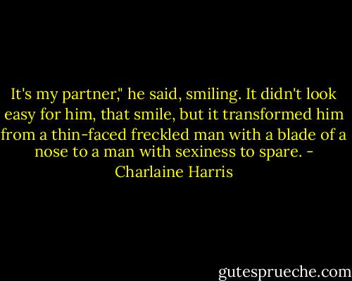 It's my partner," he said, smiling. It didn't look easy for him, that smile, but it transformed him from a thin-faced freckled man with a blade of a nose to a man with sexiness to spare. - Charlaine Harris