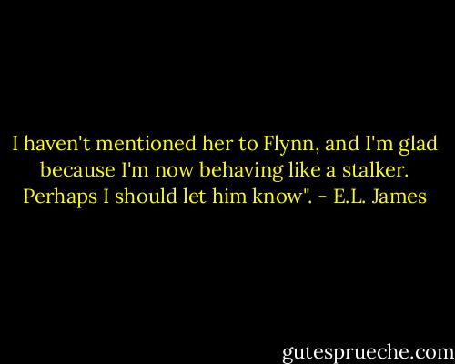 I haven't mentioned her to Flynn, and I'm glad because I'm now behaving like a stalker. Perhaps I should let him know". - E.L. James