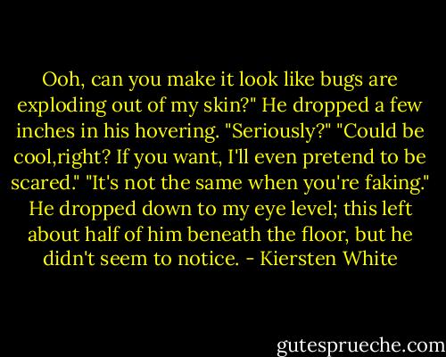 Ooh, can you make it look like bugs are exploding out of my skin?"<br />He dropped a few inches in his hovering. "Seriously?"<br />"Could be cool,right? If you want, I'll even pretend to be scared."<br />"It's not the same when you're faking." He dropped down to my eye level; this left about half of him beneath the floor, but he didn't seem to notice. - Kiersten White