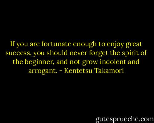 If you are fortunate enough to enjoy great success, you should never forget the spirit of the beginner, and not grow indolent and arrogant. - Kentetsu Takamori