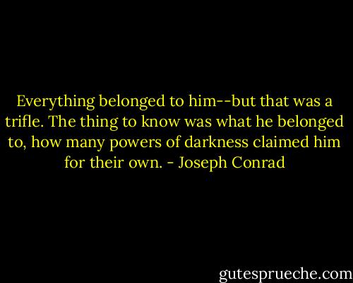 Everything belonged to him--but that was a trifle. The thing to know was what he belonged to, how many powers of darkness claimed him for their own. - Joseph Conrad