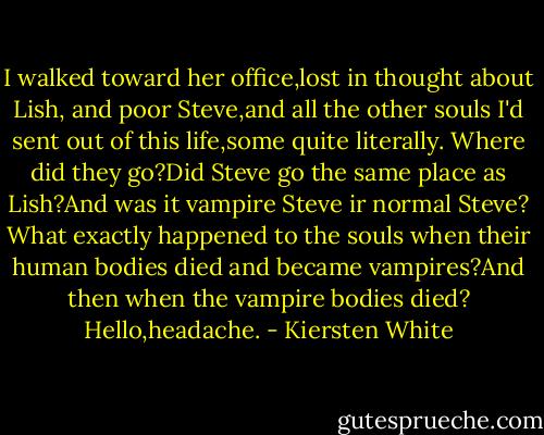 I walked toward her office,lost in thought about Lish, and poor Steve,and all the other souls I'd sent out of this life,some quite literally. Where did they go?Did Steve go the same place as Lish?And was it vampire Steve ir normal Steve? What exactly happened to the souls when their human bodies died and became vampires?And then when the vampire bodies died?<br />Hello,headache. - Kiersten White
