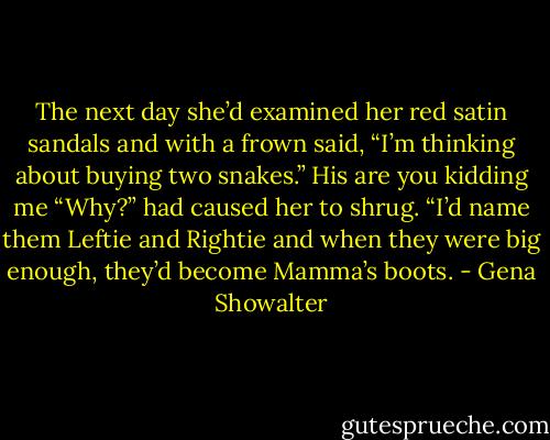 The next day she’d examined her red satin sandals<br />and with a frown said, “I’m thinking about buying two<br />snakes.”<br />His are you kidding me “Why?” had caused her to<br />shrug.<br />“I’d name them Leftie and Rightie and when they<br />were big enough, they’d become Mamma’s boots. - Gena Showalter