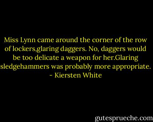 Miss Lynn came around the corner of the row of lockers,glaring daggers. No, daggers would be too delicate a weapon for her.Glaring sledgehammers was probably more appropriate. - Kiersten White