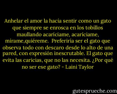 Anhelar el amor la hacía sentir como un gato que siempre se enrosca en los tobillos maullando acaríciame, acaríciame, mírame,quiéreme.<br /><br />Preferiría ser el gato que observa todo con descaro desde lo alto de una pared, con expresión inescrutable. El gato que evita las caricias, que no las necesita. ¿Por qué no ser ese gato? - Laini Taylor