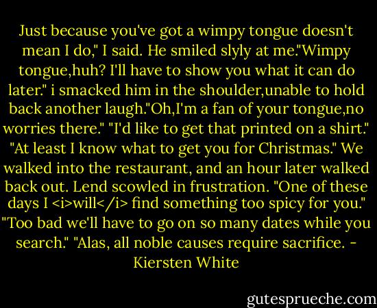 Just because you've got a wimpy tongue doesn't mean I do," I said.<br />He smiled slyly at me."Wimpy tongue,huh? I'll have to show you what it can do later."<br />i smacked him in the shoulder,unable to hold back another laugh."Oh,I'm a fan of your tongue,no worries there."<br />"I'd like to get that printed on a shirt."<br />"At least I know what to get you for Christmas."<br />We walked into the restaurant, and an hour later walked back out. Lend scowled in frustration. "One of these days I <i>will</i> find something too spicy for you."<br />"Too bad we'll have to go on so many dates while you search."<br />"Alas, all noble causes require sacrifice. - Kiersten White