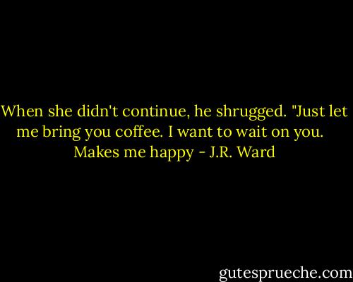When she didn't continue, he shrugged. "Just let me bring you coffee. I want to wait on you. <br /><br />Makes me happy - J.R. Ward
