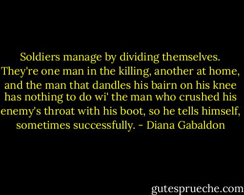 Soldiers manage by dividing themselves. They're one man in the killing, another at home, and the man that dandles his bairn on his knee has nothing to do wi' the man who crushed his enemy's throat with his boot, so he tells himself, sometimes successfully. - Diana Gabaldon