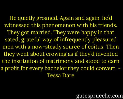 He quietly groaned. Again and again, he’d witnessed this phenomenon with his friends. They got married. They were happy in that sated, grateful way of infrequently pleasured men with a now-steady source of coitus. Then they went about crowing as if they’d invented the institution of matrimony and stood to earn a profit for every bachelor they could convert. - Tessa Dare