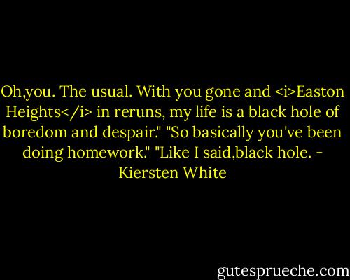 Oh,you. The usual. With you gone and <i>Easton Heights</i> in reruns, my life is a black hole of boredom and despair."<br />"So basically you've been doing homework."<br />"Like I said,black hole. - Kiersten White