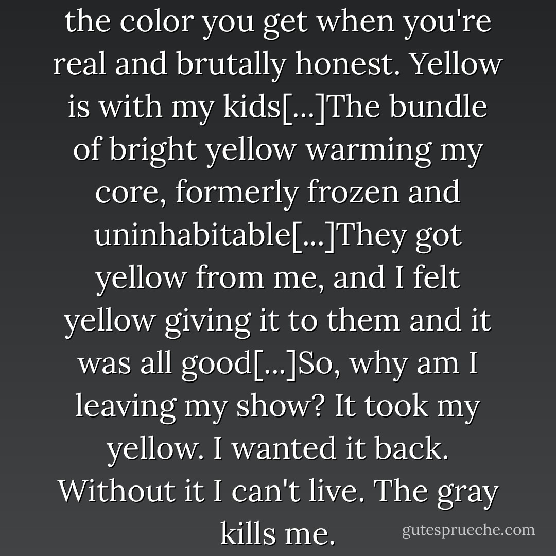 Fame stole my yellow. Yellow is the color you get when you're real and brutally honest. Yellow is with my kids[...]The bundle of bright yellow warming my core, formerly frozen and uninhabitable[...]They got yellow from me, and I felt yellow giving it to them and it was all good[...]So, why am I leaving my show? It took my yellow. I wanted it back. Without it I can't live. The gray kills me. - Rosie O'Donnell