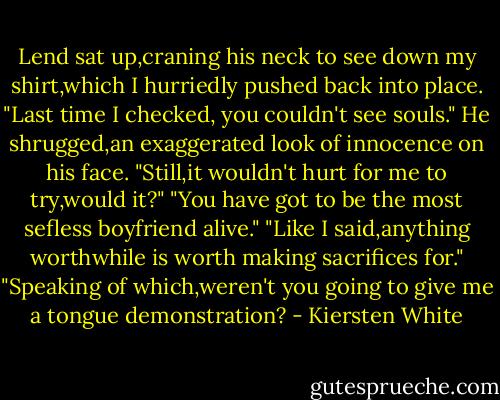 Lend sat up,craning his neck to see down my shirt,which I hurriedly pushed back into place. "Last time I checked, you couldn't see souls."<br />He shrugged,an exaggerated look of innocence on his face. "Still,it wouldn't hurt for me to try,would it?"<br />"You have got to be the most sefless boyfriend alive."<br />"Like I said,anything worthwhile is worth making sacrifices for."<br />"Speaking of which,weren't you going to give me a tongue demonstration? - Kiersten White